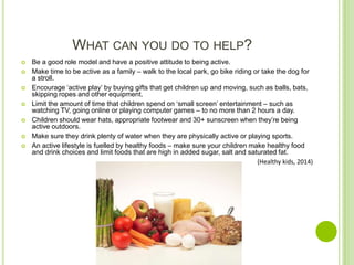 WHAT CAN YOU DO TO HELP?
 Be a good role model and have a positive attitude to being active.
 Make time to be active as a family – walk to the local park, go bike riding or take the dog for
a stroll.
 Encourage ‘active play’ by buying gifts that get children up and moving, such as balls, bats,
skipping ropes and other equipment.
 Limit the amount of time that children spend on ‘small screen’ entertainment – such as
watching TV, going online or playing computer games – to no more than 2 hours a day.
 Children should wear hats, appropriate footwear and 30+ sunscreen when they’re being
active outdoors.
 Make sure they drink plenty of water when they are physically active or playing sports.
 An active lifestyle is fuelled by healthy foods – make sure your children make healthy food
and drink choices and limit foods that are high in added sugar, salt and saturated fat.
(Healthy kids, 2014)
 