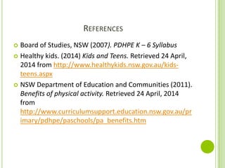 REFERENCES
 Board of Studies, NSW (2007). PDHPE K – 6 Syllabus
 Healthy kids. (2014) Kids and Teens. Retrieved 24 April,
2014 from http://www.healthykids.nsw.gov.au/kids-
teens.aspx
 NSW Department of Education and Communities (2011).
Benefits of physical activity. Retrieved 24 April, 2014
from
http://www.curriculumsupport.education.nsw.gov.au/pr
imary/pdhpe/paschools/pa_benefits.htm
 