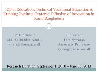 ICT in Education: Technical Vocational Education & Training Institute Centered Diffusion of Innovation in Rural Bangladesh PhD Student Md. Saifuddin Khalid khalid@hum.aau.dk Supervisor Tom Nyvang,  Associate Professor nyvang@hum.aau.dk Research Duration: September 1, 2010 – June 30, 2013 