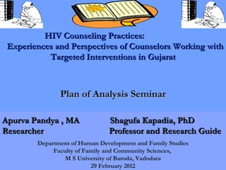 HIV Counseling Practices:
 Experiences and Perspectives of Counselors Working with
           Targeted Interventions in Gujarat



               Plan of Analysis Seminar

Apurva Pandya , MA             Shagufa Kapadia, PhD
Researcher                     Professor and Research Guide
        Department of Human Development and Family Studies
             Faculty of Family and Community Sciences,
                 M S University of Baroda, Vadodara
                                                             1
                          29 February 2012
 