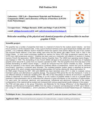 PhD Position 2014
Laboratory : EDF Lab -- Department Materials and Mechanics of
Components (MMC) and Laboratory of Physics of Interfaces (LPCIM –
Ecole Polytechnique)
Co-supervisors : Philippe Baranek (EDF) and Holger Vach (LPCIM)
e-mail: philippe.baranek@edf.fr and vach@leornardo.polytechnique.fr
Molecular modeling of the physical and chemical properties of radionuclides in nuclear
graphite UNGG
Scientific project:
The graphite has a number of properties that make it a material of choice for the nuclear power industry : we know
how to produce it at the industrial scale , it has a good chemical inertness and a good temperature stability and, when
purified , it is a relatively effective neutron moderator whose low capture cross section allows the use of non- nuclear
fuel enriched fissile material. It has been widely used since the first atomic pile called "Fermi" built in 1942 in the
United States , to more recent prototypes qualified as reactors for future HTR (high temperature reactor) type, or
VHTR (very high temperature reactor) . Graphite has been used as a moderator and reflector of neutrons in nuclear
reactors French first generation: UNGG (Natural Uranium Graphite Gas). The UNGG last operating reactor Bugey 1
was finalized in 1994. The dismantling of nine French UNGG will lead to the production of 23,000 tons of irradiated
graphite which about 80 % comes from six reactors operated by EDF. The first graphite bricks from the heart of the
seeded dismantling of UNGG reactor Bugey 1, should be removed from the reactor chamber by 2022 . Graphite
during its operation in the reactor was subjected to combined effects of temperature, neutron flux and its chemical
environment. Impurities it contained were activated. The irradiated graphite nuclear waste is classified as low-level
waste activity (FA), which contains some long-lived radionuclides (VL) as the chlorine-36, tritium and carbon-14.
An R&D project financed by EDF, CEA and ANDRA has been launched since 2011 in order to evaluate various
treatment options and alternatives to graphite storage. The proposed PhD period fits into this framework. It aims to
use different methods of molecular modeling (DFT, MD, MC) of the intercalation of chlorine 36 and tritium in graphite
sheets to determine its chemical stability, mobility or on the surface of graphite sheets in view to a possible future
treatment of decontamination and to understand the influence of grain boundaries on the dynamics of radionuclides.
For each point, the structural, electronic and spectroscopic (vibrational and electronic) properties of the various
configurations of the material will be studied and compared with various experimental results obtained in this project.
The PhD will take place in the group "Chemistry and Materials for the Energy Efficiency" of the Department of
Materials and Mechanical Components (MMC) from the center of research and development of EDF Lab in Moret -
sur- Loing (77, near Fontainebleau ) , and in Laboratory of Physics of Interfaces at Ecole Polytechnique (91, Palaiseau
) .
Techniques in use : first-principles calculation (ab initio and DFT), molecular dynamic (and Monte Carlo)
Applicant skills : Structural and electronic properties of condensed matter, computer modeling and simulation.
 