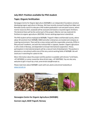 July 2017: Position available for PhD student
Topic: Organic fertilization
Norwegian Centre for Organic Agriculture (NORSØK) is an independent foundation aimed at
developing organic agriculture in Norway. We have recently received funding from Møre and
Romsdal county council to educate a PhD-student graduated in soil and plant science, where
marine resources (fish, seaweed) will be assessed and tested as recycled organic fertilizers.
The doctoral thesis will be the central part of the project «Marine rest raw materials for
fertilizers to organic agriculture» (RESTOR). Former working experience is beneficial.
The PhD-student will be employed at NORSØK, Tingvoll in Møre and Romsdal county, where
about 30 scientists from NORSØK, NIBIO and other enterprises are located and compose an
inspiring environment. There will be a close contact with the responsible university, NTNU in
Ålesund and Trondheim, and with the institute RISE in Uppsala, Sweden. Organic agriculture
is still a niche in Norway, and dependent on broad international cooperation. Hence,
participation in international projects will be a natural track of development. The position is
planned as a recruitment within one of the very central working fields of NORSØK. We will
assist you in searching for a place to live.
More information about the project and the position is available with director Turid Strøm,
+47-40769922, or senior researcher Anne-Kristin Løes, +47-40479962. You are also very
welcome to get in touch by e-mail, anne-kristin.loes@norsok.no.
Please read more about NORSØK’s work with soil, plants and animal husbandry at
www.norsok.no.
Norwegian Centre for Organic Agriculture (NORSØK)
Gunnars veg 6, 6630 Tingvoll, Norway
 