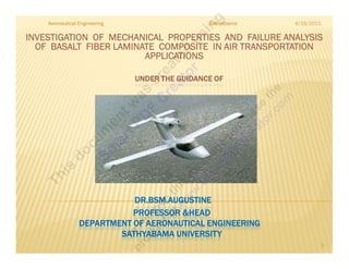 Aeronautical Engineering                    Sathyabama   4/16/2011

INVESTIGATION OF MECHANICAL PROPERTIES AND FAILURE ANALYSIS
  OF BASALT FIBER LAMINATE COMPOSITE IN AIR TRANSPORTATION
                        APPLICATIONS

                               UNDER THE GUIDANCE OF




                            DR.BSM.AUGUSTINE
                            PROFESSOR &HEAD
                 DEPARTMENT OF AERONAUTICAL ENGINEERING
                         SATHYABAMA UNIVERSIT Y
                                                                         1
 