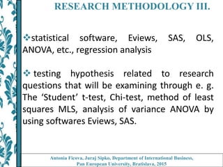 RESEARCH METHODOLOGY III.
statistical software, Eviews, SAS, OLS,
ANOVA, etc., regression analysis
 testing hypothesis related to research
questions that will be examining through e. g.
The ‘Student’ t-test, Chi-test, method of least
squares MLS, analysis of variance ANOVA by
using softwares Eviews, SAS.
Antonia Ficova, Juraj Sipko, Department of International Business,
Pan European University, Bratislava, 2015
 