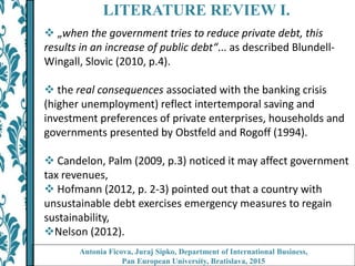LITERATURE REVIEW I.
 „when the government tries to reduce private debt, this
results in an increase of public debt“... as described Blundell-
Wingall, Slovic (2010, p.4).
 the real consequences associated with the banking crisis
(higher unemployment) reflect intertemporal saving and
investment preferences of private enterprises, households and
governments presented by Obstfeld and Rogoff (1994).
 Candelon, Palm (2009, p.3) noticed it may affect government
tax revenues,
 Hofmann (2012, p. 2-3) pointed out that a country with
unsustainable debt exercises emergency measures to regain
sustainability,
Nelson (2012).
Antonia Ficova, Juraj Sipko, Department of International Business,
Pan European University, Bratislava, 2015
 
