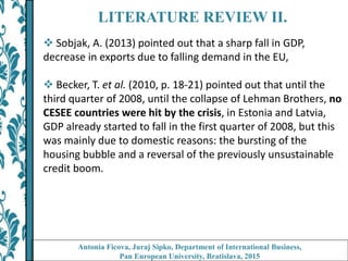 LITERATURE REVIEW II.
 Sobjak, A. (2013) pointed out that a sharp fall in GDP,
decrease in exports due to falling demand in the EU,
 Becker, T. et al. (2010, p. 18-21) pointed out that until the
third quarter of 2008, until the collapse of Lehman Brothers, no
CESEE countries were hit by the crisis, in Estonia and Latvia,
GDP already started to fall in the first quarter of 2008, but this
was mainly due to domestic reasons: the bursting of the
housing bubble and a reversal of the previously unsustainable
credit boom.
Antonia Ficova, Juraj Sipko, Department of International Business,
Pan European University, Bratislava, 2015
 