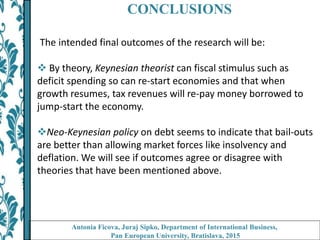 CONCLUSIONS
The intended final outcomes of the research will be:
 By theory, Keynesian theorist can fiscal stimulus such as
deficit spending so can re-start economies and that when
growth resumes, tax revenues will re-pay money borrowed to
jump-start the economy.
Neo-Keynesian policy on debt seems to indicate that bail-outs
are better than allowing market forces like insolvency and
deflation. We will see if outcomes agree or disagree with
theories that have been mentioned above.
Antonia Ficova, Juraj Sipko, Department of International Business,
Pan European University, Bratislava, 2015
 