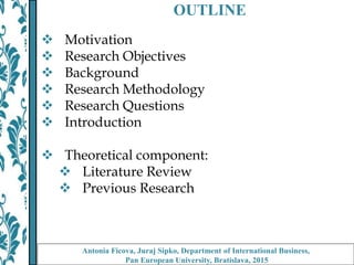 OUTLINE
 Motivation
 Research Objectives
 Background
 Research Methodology
 Research Questions
 Introduction
 Theoretical component:
 Literature Review
 Previous Research
Antonia Ficova, Juraj Sipko, Department of International Business,
Pan European University, Bratislava, 2015
 