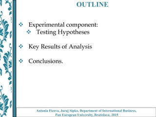 OUTLINE
 Experimental component:
 Testing Hypotheses
 Key Results of Analysis
 Conclusions.
Antonia Ficova, Juraj Sipko, Department of International Business,
Pan European University, Bratislava, 2015
 