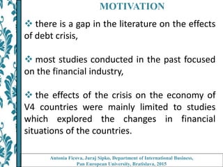 MOTIVATION
 there is a gap in the literature on the effects
of debt crisis,
 most studies conducted in the past focused
on the financial industry,
 the effects of the crisis on the economy of
V4 countries were mainly limited to studies
which explored the changes in financial
situations of the countries.
Antonia Ficova, Juraj Sipko, Department of International Business,
Pan European University, Bratislava, 2015
 