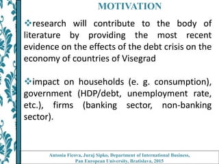 MOTIVATION
research will contribute to the body of
literature by providing the most recent
evidence on the effects of the debt crisis on the
economy of countries of Visegrad
impact on households (e. g. consumption),
government (HDP/debt, unemployment rate,
etc.), firms (banking sector, non-banking
sector).
Antonia Ficova, Juraj Sipko, Department of International Business,
Pan European University, Bratislava, 2015
 