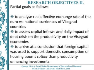 RESEARCH OBJECTIVES II.
Partial goals as follows:
 to analyse real effective exchange rate of the
euro vs. national curriences of Visegrad
countries
 to assess capital inflows and daily impact of
debt crisis on the productivity on the Visegrad
economies
 to arrive at a conclusion that foreign capital
was used to support domestic consumption or
housing booms rather than productivity
enhancing investments.
Antonia Ficova, Juraj Sipko, Department of International Business,
Pan European University, Bratislava, 2015
 