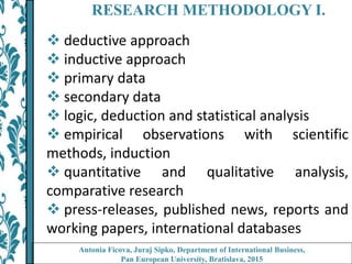 RESEARCH METHODOLOGY I.
 deductive approach
 inductive approach
 primary data
 secondary data
 logic, deduction and statistical analysis
 empirical observations with scientific
methods, induction
 quantitative and qualitative analysis,
comparative research
 press-releases, published news, reports and
working papers, international databases
Antonia Ficova, Juraj Sipko, Department of International Business,
Pan European University, Bratislava, 2015
 
