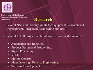 Computer Science & Engineering
Department
University of Bridgeport
Research
• Several NSF and Industry grants for Equipment, Research and
Development. (Helped in Establishing our labs.)
• Several R & D projects with industry partners is the areas of:
• Automation and Robotics.
• Product Design and Prototyping.
• Signal Processing.
• VLSI.
• Motion Control.
• Manufacturing / Reverse Engineering.
• Software Development.
 