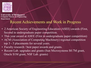 Computer Science & Engineering
Department
University of Bridgeport
Recent Achievements and Work in Progress
• 2 American Society of Engineering Education (ASEE) awards (First,
Second in undergraduate paper competition.
• This year award at ASEE (First in undergraduate paper competition)
• ACM (Association of Computing Machinery) regional competition
top 3 - 5 placements for several years.
• Faculty research / best paper awards and grants.
• Recent Lab. upgrades and grants (Sun Microsystems $0.7M grant,
Oracle $1M grant, NSF Lab. grants)
 
