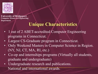 Computer Science & Engineering
Department
University of Bridgeport
Unique Characteristics
• 1 out of 2 ABET-accredited Computer Engineering
programs in Connecticut.
• Largest CS-Graduate program in Connecticut.
• Only Weekend Masters in Computer Science in Region.
(NY, NJ, CT, MA, RI, etc.)
• Co-op and internships programs (Virtually all students,
graduate and undergraduate)
• Undergraduate research and publications.
National and international awards.
 