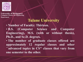Computer Science & Engineering
Department
University of Bridgeport
Tulane University
• Number of Faculty: Thirteen.
• B.S. (Computer Science and Computer
Engineering), M.S. (with or without thesis),
Ph.D., and Sc.D. degrees.
• The number of graduate classes offered are
approximately 12 regular classes and other
``advanced topics in CS'' classes that vary from
one semester to the other.
 