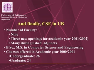 Computer Science & Engineering
Department
University of Bridgeport
And finally, CSE in UB
• Number of Faculty:
• Nine
• Three new openings for academic year 2001/2002}
• Many distinguished adjuncts
• B.Sc., M.S. in Computer Science and Engineering
• Courses offered in Academic year 2000/2001
•Undergraduate: 26
•Graduate: 24
 