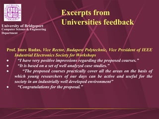 Computer Science & Engineering
Department
University of Bridgeport
Excerpts from
Universities feedback
Prof. Imre Rudas, Vice Rector, Budapest Polytechnic, Vice President of IEEE
Industrial Electronics Society for Workshops
 “I have very positive impressions regarding the proposed courses.”
 “It is based on a set of well analyzed case studies.”
 “The proposed courses practically cover all the areas on the basis of
which young researchers of our days can be active and useful for the
society in an industrially well developed environment”
 “Congratulations for the proposal.”
 