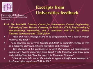 Computer Science & Engineering
Department
University of Bridgeport
Excerpts from
Universities feedback
Prof. Mo Jamshidi, Director, Center for Autonomous Control Engineering,
University of New Mexico, Currently, he holds the AT&T; Professorship of
manufacturing engineering, and a consultant with the Los Alamos
National Laboratory and IEEE fellow.
 “You and your colleagues are to be congratulated for a very thorough
review of the field.”
 “The proposal has covered breadth and depth of computer science as well
as a balanced approach between education and research.”
 The shortage of CS graduates is so high that almost all industrialized
nations are heavily importing from Third World Countries and have gone
to the Global Market Place for experts in Computer Science.”
 “A lot of these jobs are at the middle to upper scientific and managerial
levels and often require a Ph.D. in CS.”
 