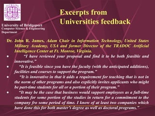 Computer Science & Engineering
Department
University of Bridgeport
Excerpts from
Universities feedback
Dr. John R. James, Adam Chair in Information Technology, United States
Military Academy, USA and former Director of the TRADOC Artificial
Intelligence Center at Ft. Monroe, Virginia.
 “I have reviewed your proposal and find it to be both feasible and
innovative.”
 “It is feasible since you have the faculty (with the anticipated additions),
facilities and courses to support the program.”
 “It is innovative in that it adds a requirement for teaching that is not in
the norm of other programs and also explicitly invites applicants who might
be part-time students for all or a portion of their program.”
 “It may be the case that business would support employees as a full-time
students for some portion of the studies in return for a commitment to the
company fro some period of time. I know of at least two companies which
have done this for both master’s degree as well as doctoral programs.”
 