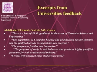 Computer Science & Engineering
Department
University of Bridgeport
Excerpts from
Universities feedback
Abdelkader El Kamel, Centrale Lille, France
 “There is a lack of Ph.D. graduates in the areas of Computer Science and
Engineering.”
 “The department of Computer Science and Engineering has the facilities
and the qualified faculty to support the new program”
 “The program is feasible and innovative.”
 “The program of study is well balanced and produces highly qualified
graduates for both academia and industry.”
 “Several well analyzed cases studies were used.”
 