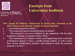 Computer Science & Engineering
Department
University of Bridgeport
Excerpts from
Universities feedback
Prof. Angela Di Febbraro, Politecnnico Di Torino, Italy, Chairman of the
IEEE Discrete event Dynamic Systems Technical Committee
 “I found the proposal excellent”
 “The proposed program should absolutely be started.”
 “The proposal is even more validated by the comparison with the other
institutions granting a Computer Science Ph.D.”
 “The Department of Computer Science and Engineering of the University
of Bridgeport appears to have a suitable faculty number, as well as more
than enough qualifications, facilities, and students to make the proposed
program a success.”
 