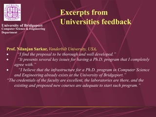 Computer Science & Engineering
Department
University of Bridgeport
Excerpts from
Universities feedback
Prof. Nilanjan Sarkar, Vanderbilt University, USA.
 “I find the proposal to be thorough and well developed.”
 “It presents several key issues for having a Ph.D. program that I completely
agree with.”
 “I believe that the infrastructure for a Ph.D. program in Computer Science
and Engineering already exists at the University of Bridgeport.”
“The credentials of the faculty are excellent, the laboratories are there, and the
existing and proposed new courses are adequate to start such program.”
 
