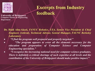 Computer Science & Engineering
Department
University of Bridgeport
Excerpts from Industry
feedback
Dr. Hadi Abu-Akeel, FANUC Robotics, USA, Senior Vice President & Chief
Engineer. (retired), Technical Advisor, Genral Manager, FAUNC Berkeley
Laboratory
 “I find the program well prepared and properly targeted.”
 “The program appears to cover all the elements necessary for the
education and preparation of Computer Science and Computer
Engineering specialists.”
 “I recognize the increasing national need for computer science graduates.
There is definitely a critical shortage of such expertise at all levels and the
contribution of the University of Bridgeport should make positive impact.”
 