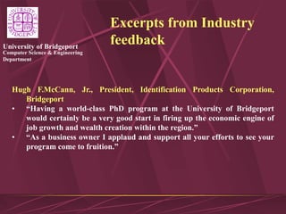 Computer Science & Engineering
Department
University of Bridgeport
Excerpts from Industry
feedback
Hugh F.McCann, Jr., President, Identification Products Corporation,
Bridgeport
• “Having a world-class PhD program at the University of Bridgeport
would certainly be a very good start in firing up the economic engine of
job growth and wealth creation within the region.”
• “As a business owner I applaud and support all your efforts to see your
program come to fruition.”
 