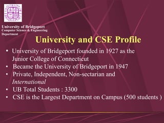 Computer Science & Engineering
Department
University of Bridgeport
University and CSE Profile
• University of Bridgeport founded in 1927 as the
Junior College of Connecticut
• Became the University of Bridgeport in 1947
• Private, Independent, Non-sectarian and
International
• UB Total Students : 3300
• CSE is the Largest Department on Campus (500 students )
 