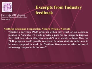 Computer Science & Engineering
Department
University of Bridgeport
Excerpts from Industry
feedback
Northrop Grumman Corporation, Norden Systems, Norwalk
• “Having a part time Ph.D. program within easy reach of our company
location in Norwalk, CT would provide a path for my people to improve
their skill base which otherwise wouldn’t be available to them. Also, the
Ph.D. program would provide an avenue for other students in the area to
be more equipped to work for Northrop Grumman or other advanced
technology companies in the area.”
 