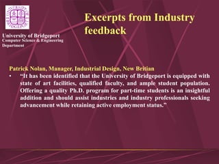 Computer Science & Engineering
Department
University of Bridgeport
Excerpts from Industry
feedback
Patrick Nolan, Manager, Industrial Design, New Britian
• “It has been identified that the University of Bridgeport is equipped with
state of art facilities, qualified faculty, and ample student population.
Offering a quality Ph.D. program for part-time students is an insightful
addition and should assist industries and industry professionals seeking
advancement while retaining active employment status.”
 