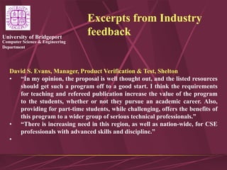 Computer Science & Engineering
Department
University of Bridgeport
Excerpts from Industry
feedback
David S. Evans, Manager, Product Verification & Test, Shelton
• “In my opinion, the proposal is well thought out, and the listed resources
should get such a program off to a good start. I think the requirements
for teaching and refereed publication increase the value of the program
to the students, whether or not they pursue an academic career. Also,
providing for part-time students, while challenging, offers the benefits of
this program to a wider group of serious technical professionals.”
• “There is increasing need in this region, as well as nation-wide, for CSE
professionals with advanced skills and discipline.”
•
 