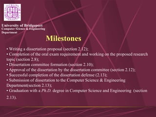 Computer Science & Engineering
Department
University of Bridgeport
Milestones
• Writing a dissertation proposal (section 2.12);
• Completion of the oral exam requirement and working on the proposed research
topic (section 2.8);
• Dissertation committee formation (section 2.10);
• Approval of the dissertation by the dissertation committee (section 2.12);
• Successful completion of the dissertation defense (2.13);
• Submission of dissertation to the Computer Science & Engineering
Department(section 2.13);
• Graduation with a Ph.D. degree in Computer Science and Engineering (section
2.13).
 