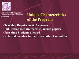 Computer Science & Engineering
Department
University of Bridgeport
Unique Characteristics
of the Program
•Teaching Requirement: 2 courses
•Publication Requirement: 2 journal papers
•Part-time Students allowed
•External member in the Dissertation Committee
 