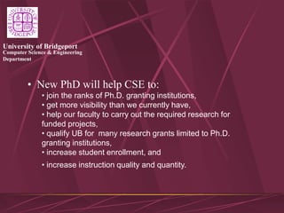 Computer Science & Engineering
Department
University of Bridgeport
• New PhD will help CSE to:
• join the ranks of Ph.D. granting institutions,
• get more visibility than we currently have,
• help our faculty to carry out the required research for
funded projects,
• qualify UB for many research grants limited to Ph.D.
granting institutions,
• increase student enrollment, and
• increase instruction quality and quantity.
 