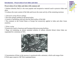 Sodium chloride (NaCl) is the most popular and inexpensive material used to preserve hides and skins.  It reduces the water content of the hide and lowers the water activity of the remaining moisture. 1. Salt pack curing (Green salting) The more antique method of salt preservation. Consists of sprinkling solid salt onto the flesh surface of the hide   Not common in the United States or Europe but extensively applied in India and other Asian countries.  2. Brine curing Extensively used in American and European hide processing facilities.  Huge vat containing an almost saturated solution of sodium chloride (brine) where hides are suspended for a minimum of 18 h. Concentration of brine in the raceway is monitored with a salometer, which scale ranges from  0 ºSAL (pure water) to 100 ºSAL (saturated brine).  Preservation of raw hides and skins with common salt Introduction – Preservation of raw hides and skins 