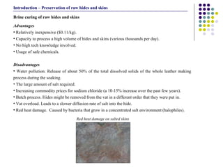 Advantages  Relatively inexpensive ($0.11/kg). Capacity to process a high volume of hides and skins (various thousands per day). No high tech knowledge involved. Usage of safe chemicals.   Disadvantages  Water pollution. Release of about 50% of the total dissolved solids of the whole leather making process during the soaking. The large amount of salt required. Increasing commodity prices for sodium chloride (a 10-15% increase over the past few years). Batch process. Hides might be removed from the vat in a different order that they were put in.  Vat overload. Leads to a slower diffusion rate of salt into the hide. Red heat damage.  Caused by bacteria that grow in a concentrated salt environment (halophiles). Brine curing of raw hides and skins  Introduction – Preservation of raw hides and skins Red heat damage on salted skins 