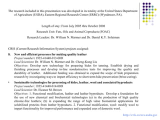 The research included in this presentation was developed in its totality at the United States Department of Agriculture (USDA), Eastern Regional Research Center (ERRC) (Wyndmoor, PA). Length of stay: From July 2005 thru October 2008 Research Unit: Fats, Oils and Animal Coproducts (FOAC) Research Leaders: Dr. William N. Marmer and Dr. Daniel K.Y. Solaiman CRIS (Current Research Information System) projects assigned: New and efficient processes for making quality leather Project number :  1935-41440-013-00D Lead Scientists :  Dr. William N. Marmer and Dr. Cheng-Kung Liu Objectives : Develop new technology for preparing hides for tanning. Establish drying and finishing processes and develop in-line nondestructive tests for improving the quality and durability of leather.  Additional funding was obtained to expand the scope of hide preparation research by investigating ways to impart efficiency to short-term hide preservation (brine-curing).   Sustainable technologies for processing of hides, leather, wool and associated byproducts   Project number : 1935-41440-014-00D Lead Scientist : Dr. Eleanor M. Brown Objectives : 1. Functional modification, leather and leather byproducts.  Develop a foundation for the use of new chemical and biochemical technologies (a) in the production of high quality chrome-free leathers; (b) in expanding the range of high value biomaterial applications for solubilized proteins from leather byproducts. 2. Functional modification, wool: modify wool to impart functionality for improved performance and expanded uses of domestic wool.   http://cris.csrees.usda.gov 