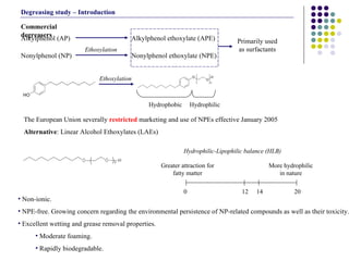 Non-ionic. NPE-free. Growing concern regarding the environmental persistence of NP-related compounds as well as their toxicity. Excellent wetting and grease removal properties. Moderate foaming. Rapidly biodegradable.  Commercial degreasers Nonylphenol ethoxylate (NPE)  Alkylphenol ethoxylate (APE) Alkylphenol (AP) Nonylphenol (NP) Ethoxylation Primarily used as surfactants The European Union severally  restricted  marketing and use of NPEs effective January 2005 Alternative : Linear Alcohol Ethoxylates (LAEs) Ethoxylation Hydrophobic Hydrophilic 0 12 20 14 Greater attraction for fatty matter More hydrophilic in nature Hydrophilic-Lipophilic balance (HLB) Degreasing study – Introduction 