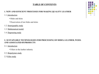 TABLE OF CONTENTS 1 .  NEW AND EFFICIENT PROCESSES FOR MAKING QUALITY LEATHER 1.1.  Introduction Hides and skins Preservation of raw hides and skins 1.2.  Stratrigraphic study 1.3.  Mathematical model 1.4.  Degreasing study 2.   SUSTAINABLE TECHNOLOGIES FOR PROCESSING OF HIDES, LEATHER, WOOL AND ASSOCIATED BYPRODUCTS 2.1.  Introduction Fillers in the leather industry 2.2.  Biopolymer study 2.3  Filler study 