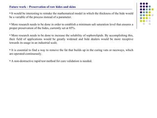 It would be interesting to remake the mathematical model in which the thickness of the hide would be a variable of the process instead of a parameter. More research needs to be done in order to establish a minimum salt saturation level that ensures a proper preservation of the hides, currently set at 85%.  More research needs to be done to increase the solubility of sophorolipids. By accomplishing this, their field of applications would be greatly widened and hide dealers would be more receptive towards its usage in an industrial scale. It is essential to find a way to remove the fat that builds up in the curing vats or raceways, which are operated continuously. A non-destructive rapid test method for cure validation is needed. Future work – Preservation of raw hides and skins 