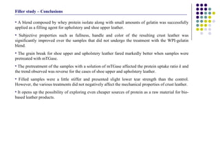 A blend composed by whey protein isolate along with small amounts of gelatin was successfully applied as a filling agent for upholstery and shoe upper leather.  Subjective properties such as fullness, handle and color of the resulting crust leather was significantly improved over the samples that did not undergo the treatment with the WPI-gelatin blend. The grain break for shoe upper and upholstery leather fared markedly better when samples were pretreated with mTGase.  The pretreatment of the samples with a solution of mTGase affected the protein uptake ratio  k  and the trend observed was reverse for the cases of shoe upper and upholstery leather.  Filled samples were a little stiffer and presented slight lower tear strength than the control. However, the various treatments did not negatively affect the mechanical properties of crust leather. It opens up the possibility of exploring even cheaper sources of protein as a raw material for bio-based leather products.  Filler study – Conclusions 