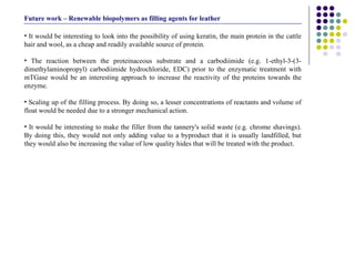 It would be interesting to look into the possibility of using keratin, the main protein in the cattle hair and wool, as a cheap and readily available source of protein. The reaction between the proteinaceous substrate and a carbodiimide (e.g. 1-ethyl-3-(3-dimethylaminopropyl) carbodiimide hydrochloride, EDC) prior to the enzymatic treatment with mTGase would be an interesting approach to increase the reactivity of the proteins towards the enzyme. Scaling up of the filling process. By doing so, a lesser concentrations of reactants and volume of float would be needed due to a stronger mechanical action. It would be interesting to make the filler from the tannery's solid waste (e.g. chrome shavings). By doing this, they would not only adding value to a byproduct that it is usually landfilled, but they would also be increasing the value of low quality hides that will be treated with the product.  Future work – Renewable biopolymers as filling agents for leather 
