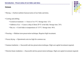 Methods Drying -> Earliest method of preservation of raw hides and skins. Cooling and chilling Cooled air treatment -> 1 hour at 3 to 5 ºC. Storage time: 12 h. Addition of ice -> Causes a drop of about 20 ºC in the hide. Storage time: 24 h. Dry ice -> Cools hides to temperatures of -35 ºC. Storage time: 48 h. Freezing -> Medium term preservation technique. Requires high investment. Freeze drying -> Operational costs too high for common use.  Gamma irradiation -> Successful salt-less preservation technique. High cost capital investment required.  Electron beam irradiation -> Successful salt-less preservation technique. High cost capital investment required. Introduction – Preservation of raw hides and skins 