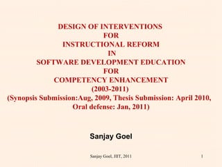 DESIGN OF INTERVENTIONS  FOR INSTRUCTIONAL REFORM  IN SOFTWARE DEVELOPMENT EDUCATION FOR COMPETENCY ENHANCEMENT (2003-2011)  (Synopsis Submission:Aug, 2009, Thesis Submission: April 2010,  Oral defense: Jan, 2011)   Sanjay Goel   Sanjay Goel, JIIT, 2011 