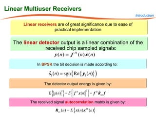 Linear Multiuser Receivers
                                                                    Introduction

       Linear receivers are of great significance due to ease of
                      practical implementation


   The linear detector output is a linear combination of the
                received chip sampled signals:
                          y ( n) = f    H
                                            ( n) x ( n)
              In BPSK the bit decision is made according to:

                    s1 (n) = sgn ( Re { y1 (n)} )
                    ˆ

                  The detector output energy is given by:

                      {
                  = E f H x ( n)
                  E y ( n)        } {
                           = f H Rxx f
                              2                  2
                                                     }
          The received signal autocorrelation matrix is given by:

                          Rxx (n) = E { x (n) x H (n)}
 