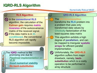 IQRD-RLS Algorithm
                                                                  Numerically Robust MUD

                   RLS Algorithm                            QRD-RLS Algorithm
             In the conventional RLS             •   The QR decomposition
             algorithm, the calculation of the       transforms the RLS problem into
             Kalman gain requires matrix             a problem that uses only
             inversion of the autocovariance         transformed data values by
             matrix of the received signal.          Cholesky factorization of the
             If the data matrix is in ill-           least-squares data matrix
             conditioned, the conventional       •   This algorithm exhibits a high
             RLS algorithm will rapidly              degree of parallelism, and can
             become impossible.                      be mapped to triangular systolic
                                                     arrays for efficient parallel
                                                     implementation.
           The IQRD method is the                •   Unfortunately, the QRD-RLS
              promising one due to:                  algorithm suffers from major
IQRD-RLS




           1. Pipelined implementation on            drawback, namely, back-
              VLSI                                   substitution which is a costly
           2. Good numerical stability               operation to be performed in
           3. No back-substitution.                  array structure
 