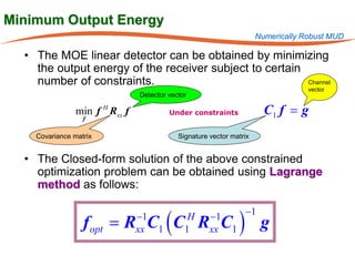 Minimum Output Energy
                                                                      Numerically Robust MUD

  • The MOE linear detector can be obtained by minimizing
    the output energy of the receiver subject to certain
    number of constraints.                               Channel
                                                                                   vector
                                Detector vector

                min f H Rxx f
                  f
                                         Under constraints              C1 f = g
    Covariance matrix                       Signature vector matrix


  • The Closed-form solution of the above constrained
    optimization problem can be obtained using Lagrange
    method as follows:


                  f opt = R C1 ( C R C1 ) g
                                −1             H      −1         −1
                                xx            1       xx
 